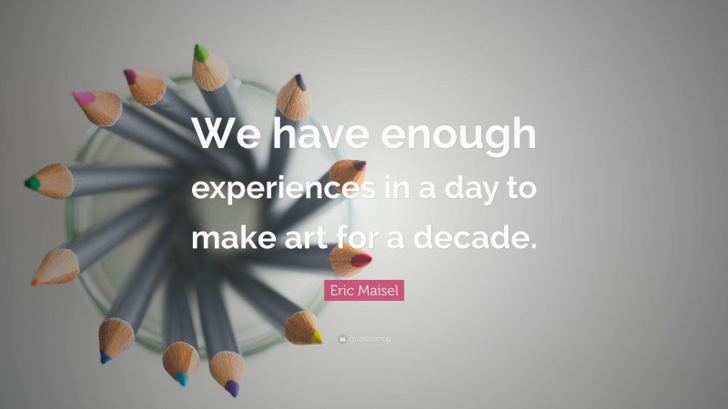 Eric Maisel Quote: “We have enough experiences in a day to make art for a decade.”