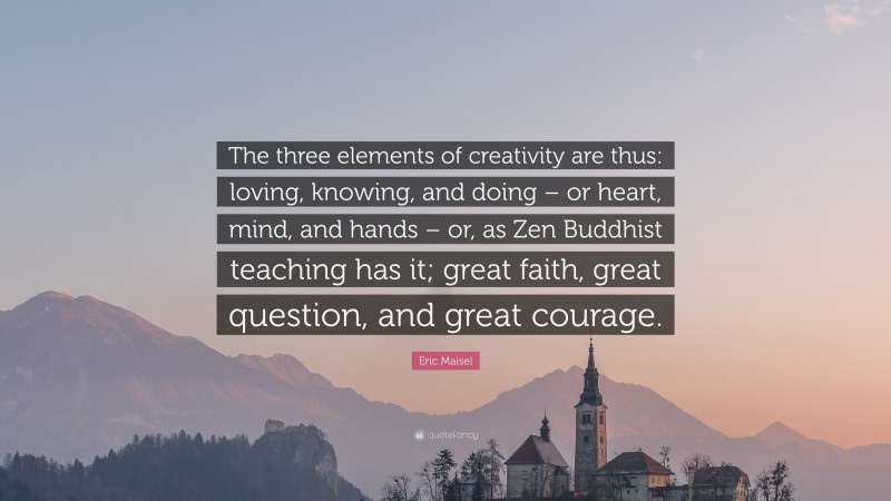 Eric Maisel Quote: “The three elements of creativity are thus: loving, knowing, and doing – or heart, mind, and hands – or, as Zen Buddhist teaching has it; great faith, great question, and great courage.”