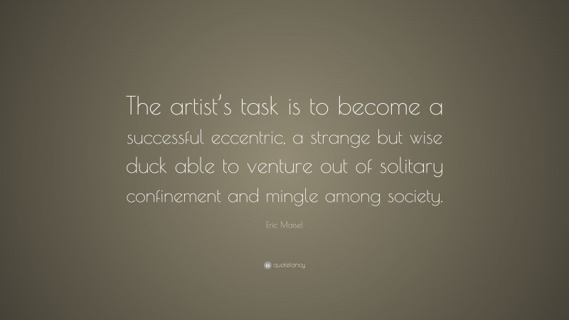 Eric Maisel Quote: “The artist’s task is to become a successful eccentric, a strange but wise duck able to venture out of solitary confinement and mingle among society.”