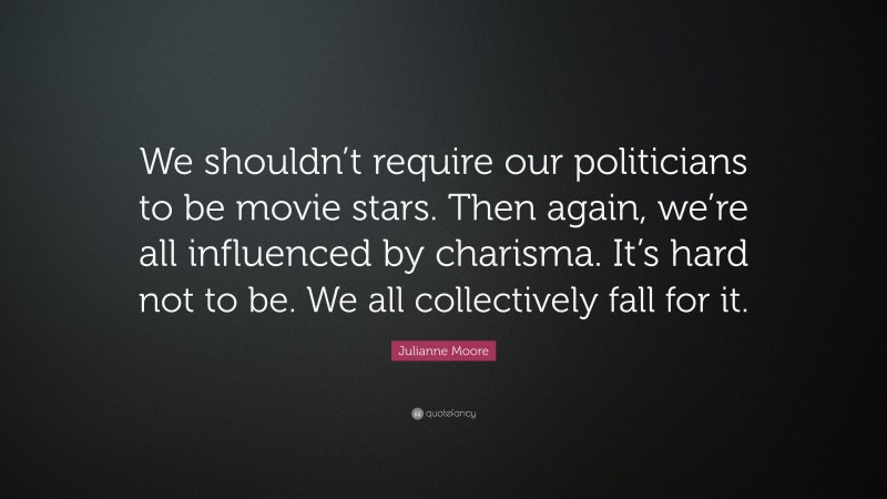 Julianne Moore Quote: “We shouldn’t require our politicians to be movie stars. Then again, we’re all influenced by charisma. It’s hard not to be. We all collectively fall for it.”