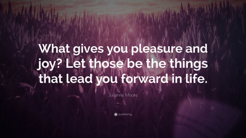 Julianne Moore Quote: “What gives you pleasure and joy? Let those be the things that lead you forward in life.”