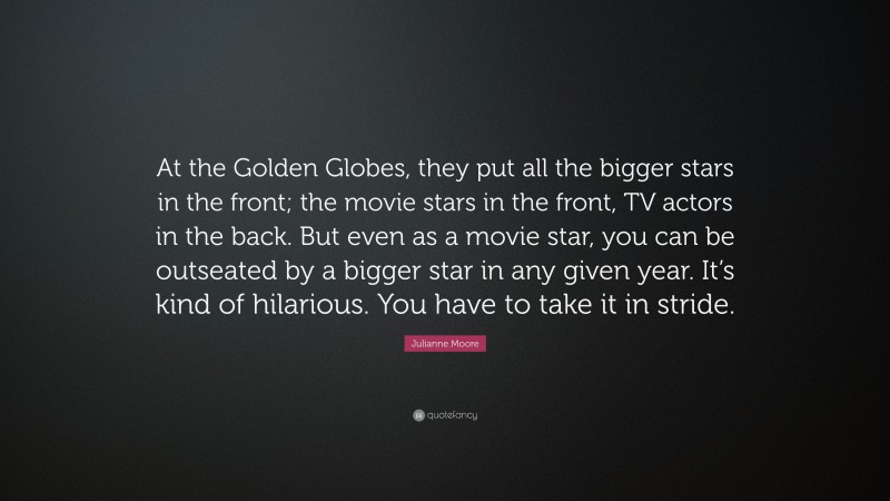 Julianne Moore Quote: “At the Golden Globes, they put all the bigger stars in the front; the movie stars in the front, TV actors in the back. But even as a movie star, you can be outseated by a bigger star in any given year. It’s kind of hilarious. You have to take it in stride.”