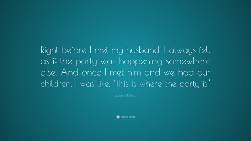 Julianne Moore Quote: “Right before I met my husband, I always felt as if the party was happening somewhere else. And once I met him and we had our children, I was like, ‘This is where the party is.’”