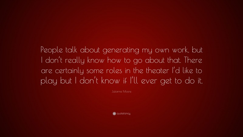 Julianne Moore Quote: “People talk about generating my own work, but I don’t really know how to go about that. There are certainly some roles in the theater I’d like to play but I don’t know if I’ll ever get to do it.”