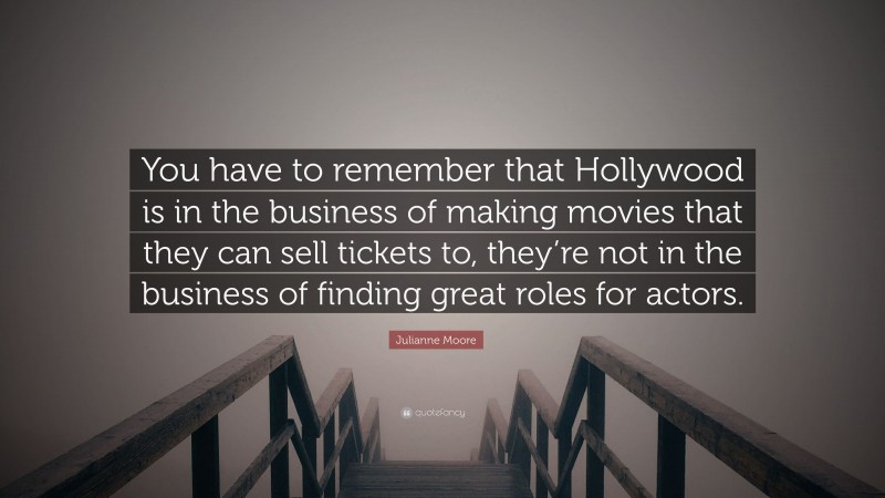 Julianne Moore Quote: “You have to remember that Hollywood is in the business of making movies that they can sell tickets to, they’re not in the business of finding great roles for actors.”