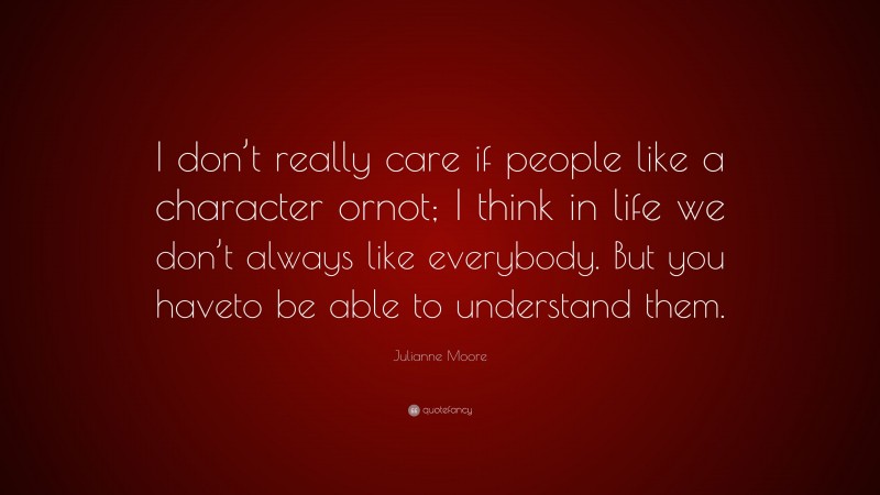 Julianne Moore Quote: “I don’t really care if people like a character ornot; I think in life we don’t always like everybody. But you haveto be able to understand them.”