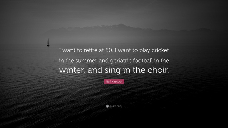 Neil Kinnock Quote: “I want to retire at 50. I want to play cricket in the summer and geriatric football in the winter, and sing in the choir.”