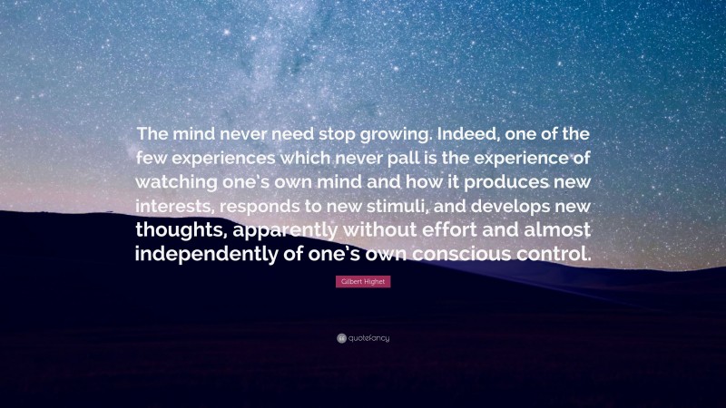 Gilbert Highet Quote: “The mind never need stop growing. Indeed, one of the few experiences which never pall is the experience of watching one’s own mind and how it produces new interests, responds to new stimuli, and develops new thoughts, apparently without effort and almost independently of one’s own conscious control.”