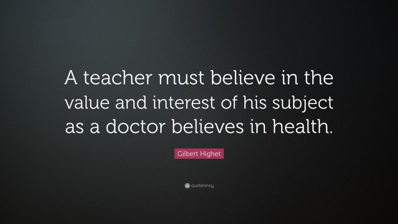 Gilbert Highet Quote: “A teacher must believe in the value and interest of his subject as a doctor believes in health.”