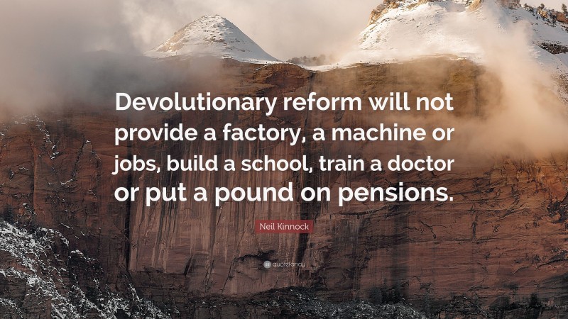 Neil Kinnock Quote: “Devolutionary reform will not provide a factory, a machine or jobs, build a school, train a doctor or put a pound on pensions.”