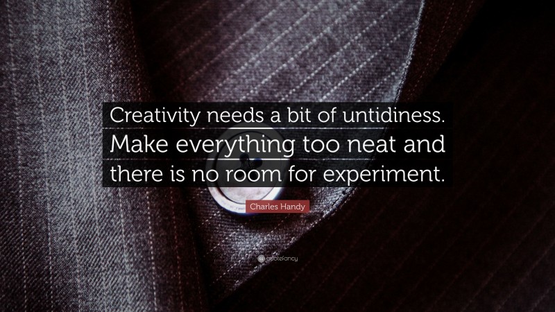 Charles Handy Quote: “Creativity needs a bit of untidiness. Make everything too neat and there is no room for experiment.”