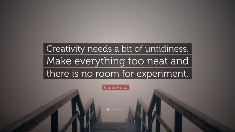 Charles Handy Quote: “Creativity needs a bit of untidiness. Make everything too neat and there is no room for experiment.”