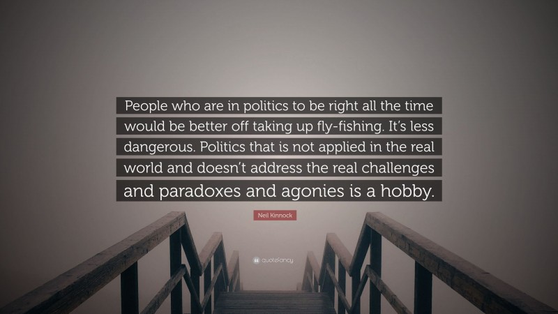 Neil Kinnock Quote: “People who are in politics to be right all the time would be better off taking up fly-fishing. It’s less dangerous. Politics that is not applied in the real world and doesn’t address the real challenges and paradoxes and agonies is a hobby.”