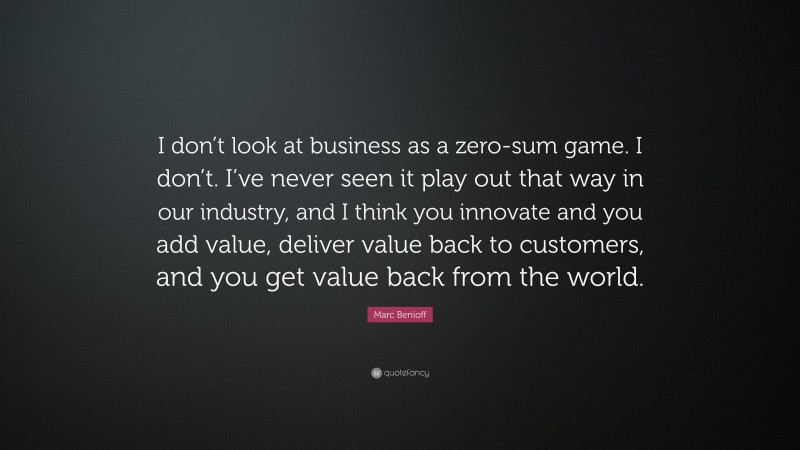 Marc Benioff Quote: “I don’t look at business as a zero-sum game. I don’t. I’ve never seen it play out that way in our industry, and I think you innovate and you add value, deliver value back to customers, and you get value back from the world.”