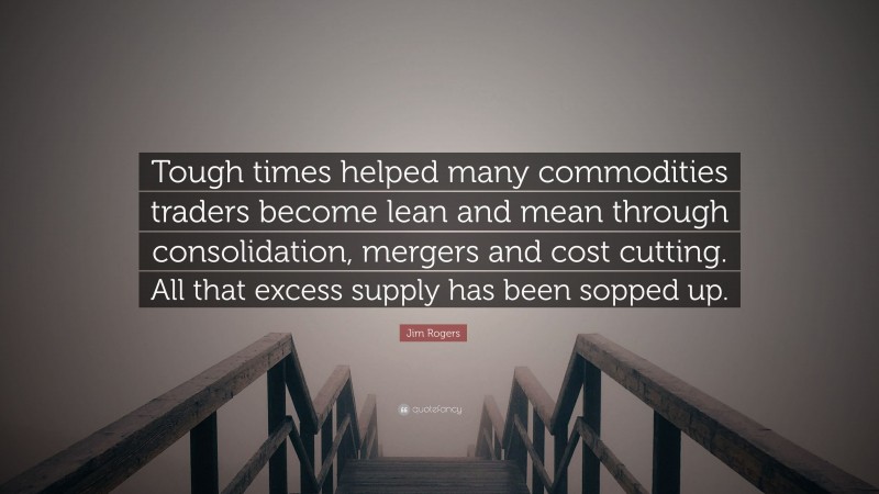 Jim Rogers Quote: “Tough times helped many commodities traders become lean and mean through consolidation, mergers and cost cutting. All that excess supply has been sopped up.”