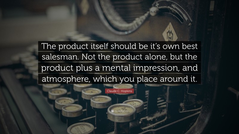 Claude C. Hopkins Quote: “The product itself should be it’s own best salesman. Not the product alone, but the product plus a mental impression, and atmosphere, which you place around it.”