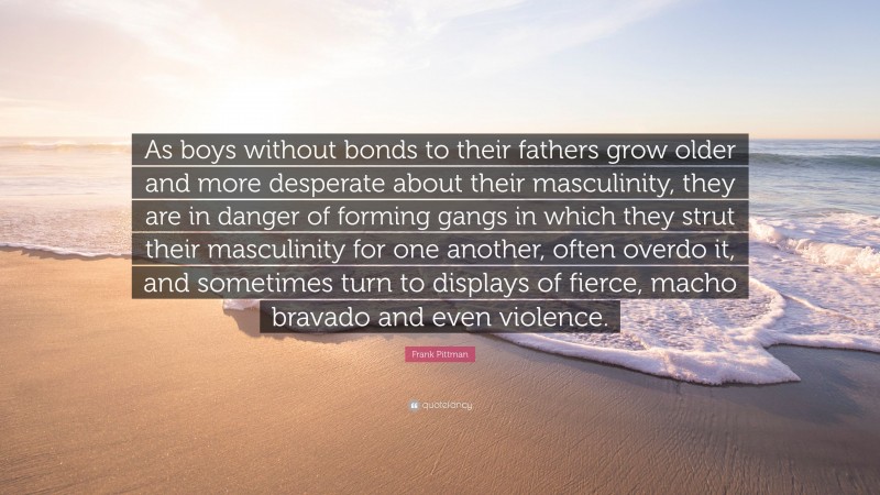 Frank Pittman Quote: “As boys without bonds to their fathers grow older and more desperate about their masculinity, they are in danger of forming gangs in which they strut their masculinity for one another, often overdo it, and sometimes turn to displays of fierce, macho bravado and even violence.”