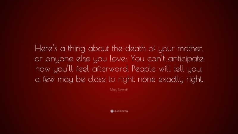Mary Schmich Quote: “Here’s a thing about the death of your mother, or anyone else you love: You can’t anticipate how you’ll feel afterward. People will tell you; a few may be close to right, none exactly right.”