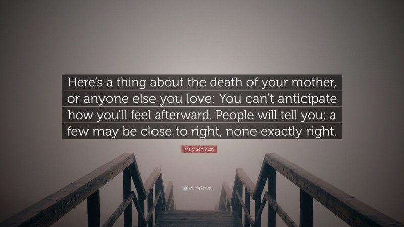 Mary Schmich Quote: “Here’s a thing about the death of your mother, or anyone else you love: You can’t anticipate how you’ll feel afterward. People will tell you; a few may be close to right, none exactly right.”