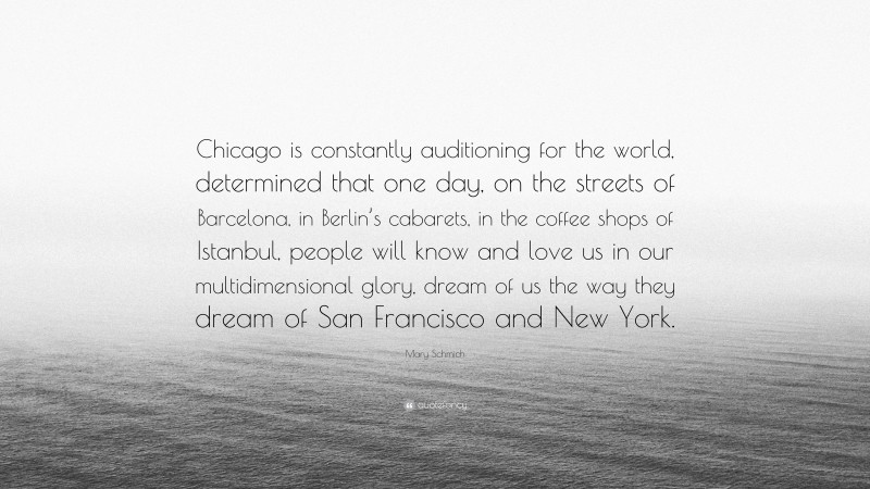 Mary Schmich Quote: “Chicago is constantly auditioning for the world, determined that one day, on the streets of Barcelona, in Berlin’s cabarets, in the coffee shops of Istanbul, people will know and love us in our multidimensional glory, dream of us the way they dream of San Francisco and New York.”