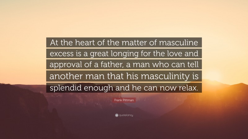 Frank Pittman Quote: “At the heart of the matter of masculine excess is a great longing for the love and approval of a father, a man who can tell another man that his masculinity is splendid enough and he can now relax.”