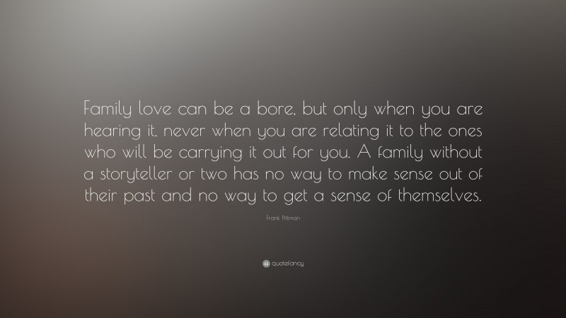 Frank Pittman Quote: “Family love can be a bore, but only when you are hearing it, never when you are relating it to the ones who will be carrying it out for you. A family without a storyteller or two has no way to make sense out of their past and no way to get a sense of themselves.”