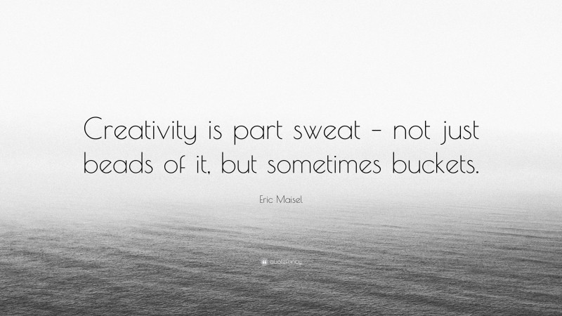 Eric Maisel Quote: “Creativity is part sweat – not just beads of it, but sometimes buckets.”