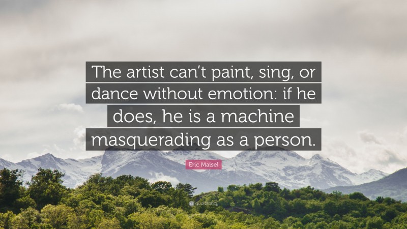 Eric Maisel Quote: “The artist can’t paint, sing, or dance without emotion: if he does, he is a machine masquerading as a person.”