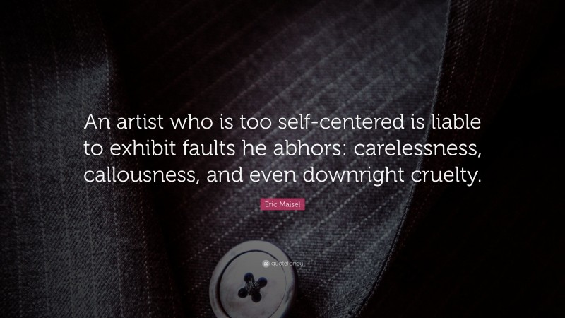Eric Maisel Quote: “An artist who is too self-centered is liable to exhibit faults he abhors: carelessness, callousness, and even downright cruelty.”