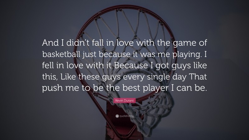 Kevin Durant Quote: “And I didn’t fall in love with the game of basketball just because it was me playing. I fell in love with it Because I got guys like this, Like these guys every single day That push me to be the best player I can be.”