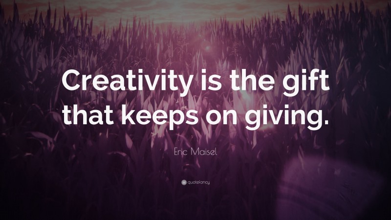 Eric Maisel Quote: “Creativity is the gift that keeps on giving.”