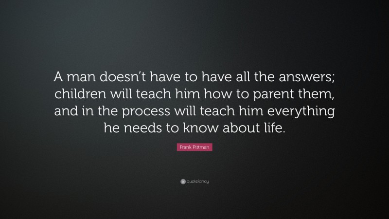 Frank Pittman Quote: “A man doesn’t have to have all the answers; children will teach him how to parent them, and in the process will teach him everything he needs to know about life.”