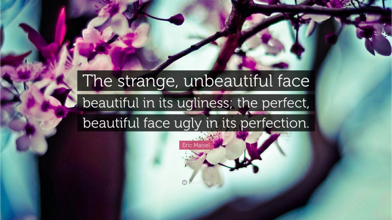 Eric Maisel Quote: “The strange, unbeautiful face beautiful in its ugliness; the perfect, beautiful face ugly in its perfection.”