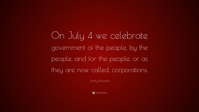Andy Borowitz Quote: “On July 4 we celebrate government of the people, by the people, and for the people, or as they are now called, corporations.”