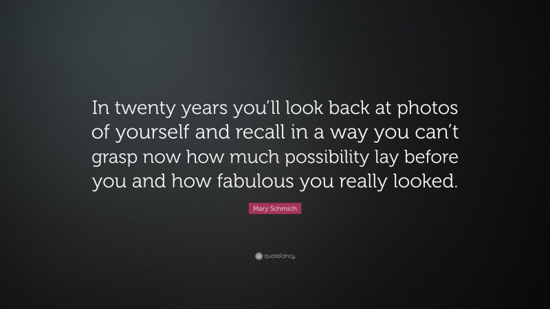 Mary Schmich Quote: “In twenty years you’ll look back at photos of yourself and recall in a way you can’t grasp now how much possibility lay before you and how fabulous you really looked.”