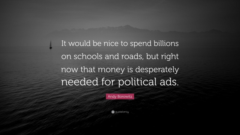 Andy Borowitz Quote: “It would be nice to spend billions on schools and roads, but right now that money is desperately needed for political ads.”