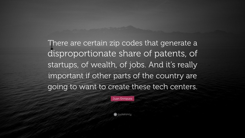 Juan Enriquez Quote: “There are certain zip codes that generate a disproportionate share of patents, of startups, of wealth, of jobs. And it’s really important if other parts of the country are going to want to create these tech centers.”