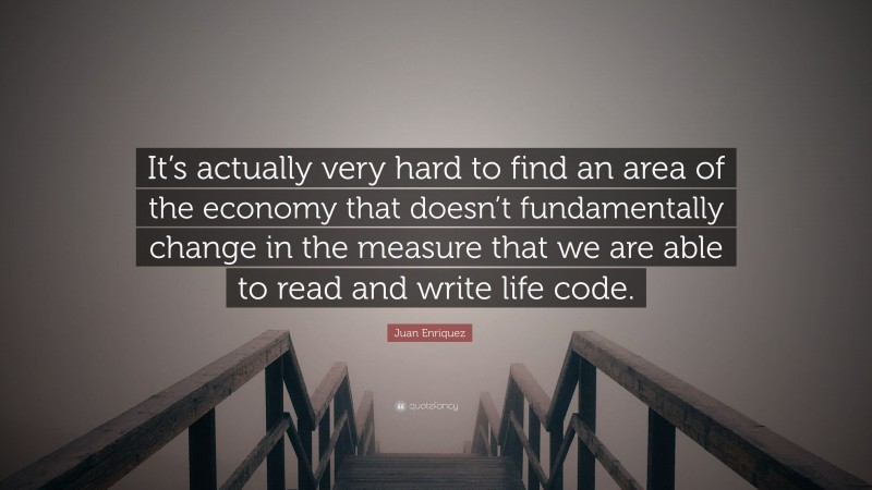 Juan Enriquez Quote: “It’s actually very hard to find an area of the economy that doesn’t fundamentally change in the measure that we are able to read and write life code.”