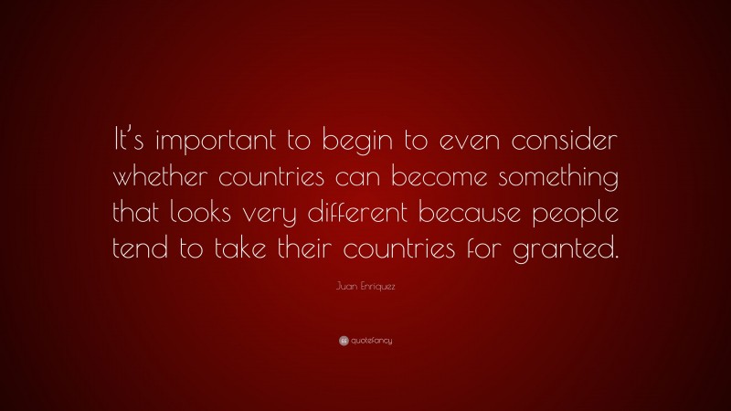 Juan Enriquez Quote: “It’s important to begin to even consider whether countries can become something that looks very different because people tend to take their countries for granted.”