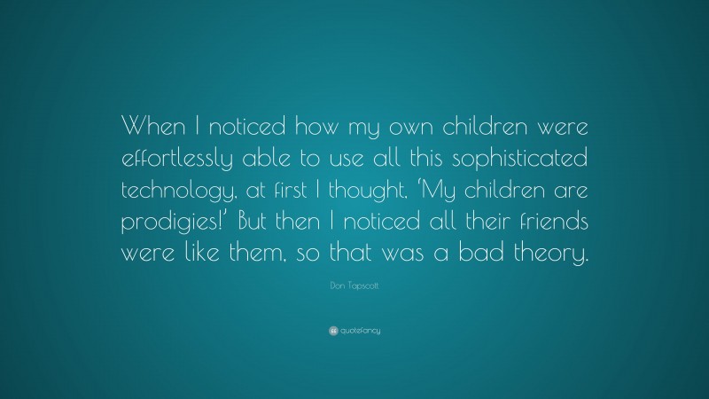 Don Tapscott Quote: “When I noticed how my own children were effortlessly able to use all this sophisticated technology, at first I thought, ‘My children are prodigies!’ But then I noticed all their friends were like them, so that was a bad theory.”