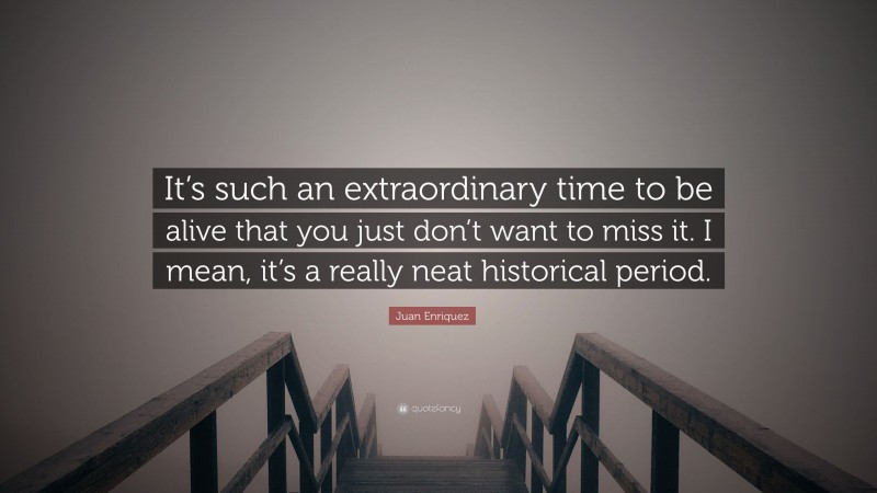 Juan Enriquez Quote: “It’s such an extraordinary time to be alive that you just don’t want to miss it. I mean, it’s a really neat historical period.”