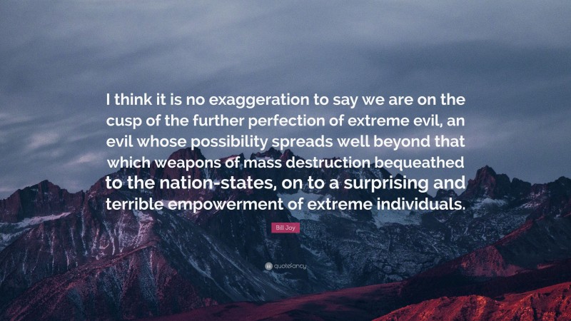 Bill Joy Quote: “I think it is no exaggeration to say we are on the cusp of the further perfection of extreme evil, an evil whose possibility spreads well beyond that which weapons of mass destruction bequeathed to the nation-states, on to a surprising and terrible empowerment of extreme individuals.”