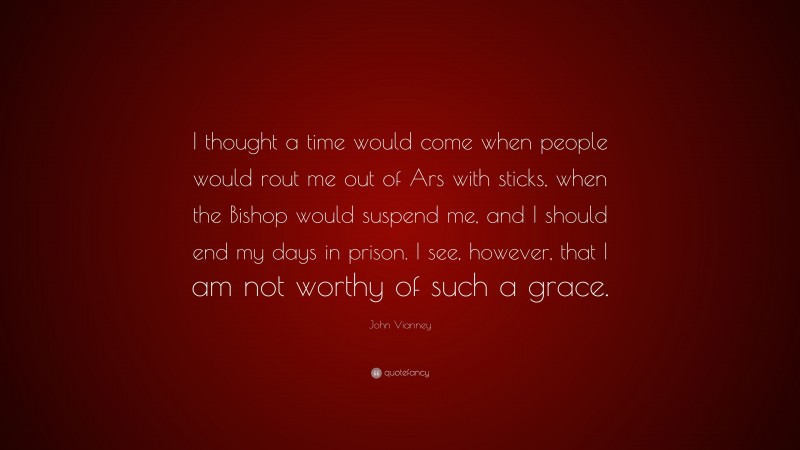 John Vianney Quote: “I thought a time would come when people would rout me out of Ars with sticks, when the Bishop would suspend me, and I should end my days in prison. I see, however, that I am not worthy of such a grace.”