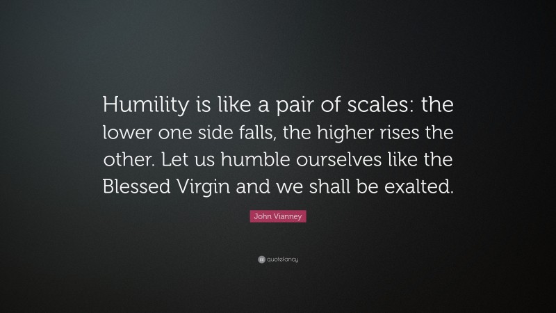 John Vianney Quote: “Humility is like a pair of scales: the lower one side falls, the higher rises the other. Let us humble ourselves like the Blessed Virgin and we shall be exalted.”