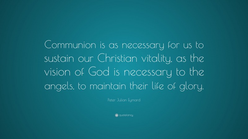 Peter Julian Eymard Quote: “Communion is as necessary for us to sustain our Christian vitality, as the vision of God is necessary to the angels, to maintain their life of glory.”