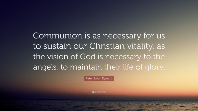 Peter Julian Eymard Quote: “Communion is as necessary for us to sustain our Christian vitality, as the vision of God is necessary to the angels, to maintain their life of glory.”