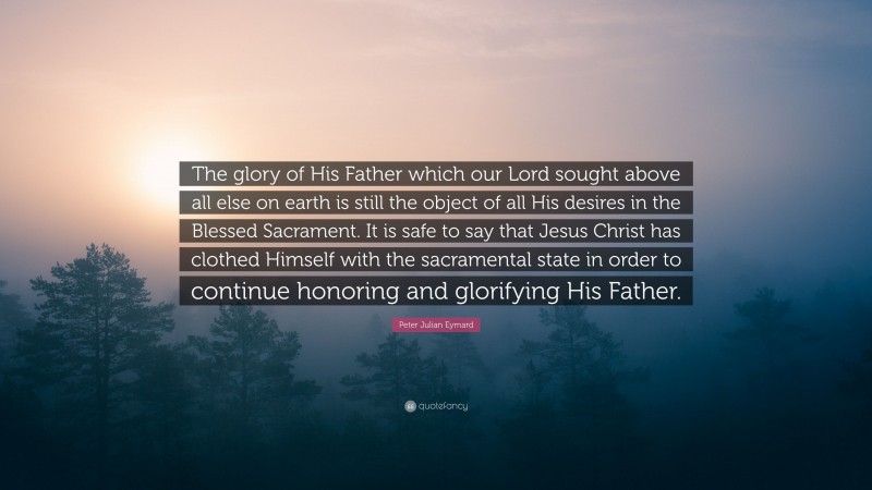 Peter Julian Eymard Quote: “The glory of His Father which our Lord sought above all else on earth is still the object of all His desires in the Blessed Sacrament. It is safe to say that Jesus Christ has clothed Himself with the sacramental state in order to continue honoring and glorifying His Father.”