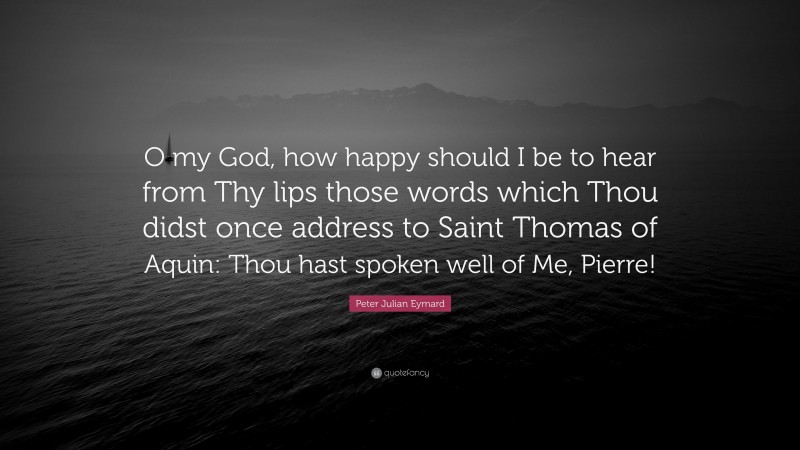 Peter Julian Eymard Quote: “O my God, how happy should I be to hear from Thy lips those words which Thou didst once address to Saint Thomas of Aquin: Thou hast spoken well of Me, Pierre!”