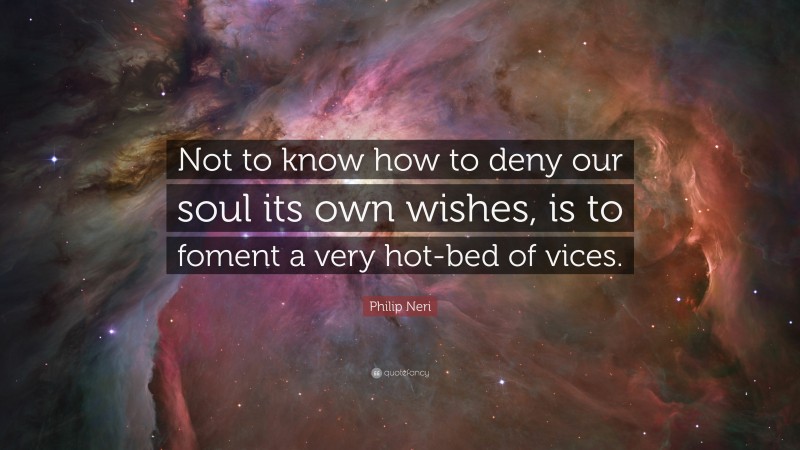 Philip Neri Quote: “Not to know how to deny our soul its own wishes, is to foment a very hot-bed of vices.”