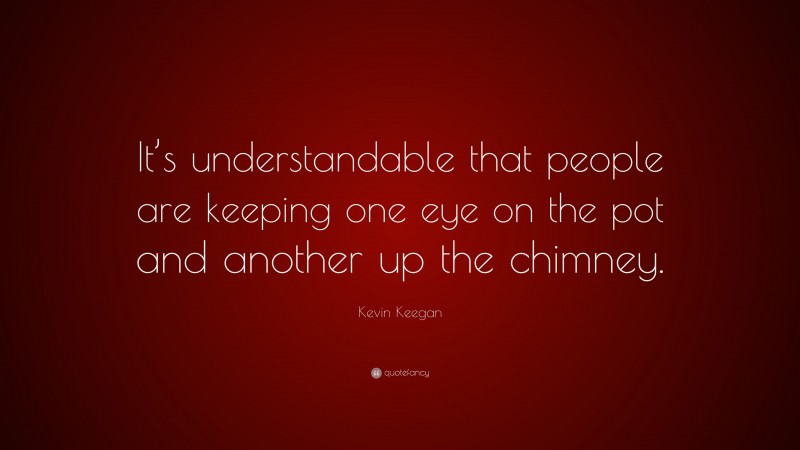 Kevin Keegan Quote: “It’s understandable that people are keeping one eye on the pot and another up the chimney.”
